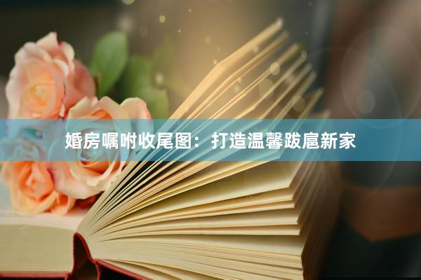 婚房嘱咐收尾图：打造温馨跋扈新家