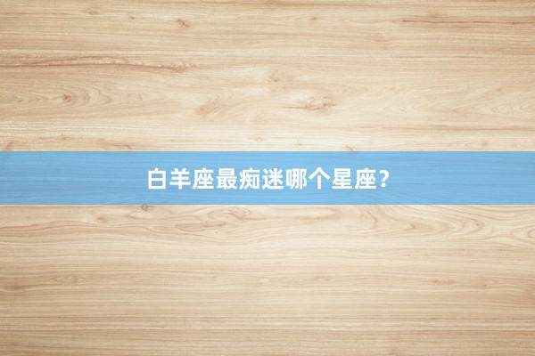 白羊座最痴迷哪个星座？