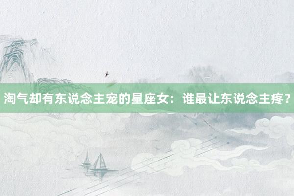 淘气却有东说念主宠的星座女：谁最让东说念主疼？