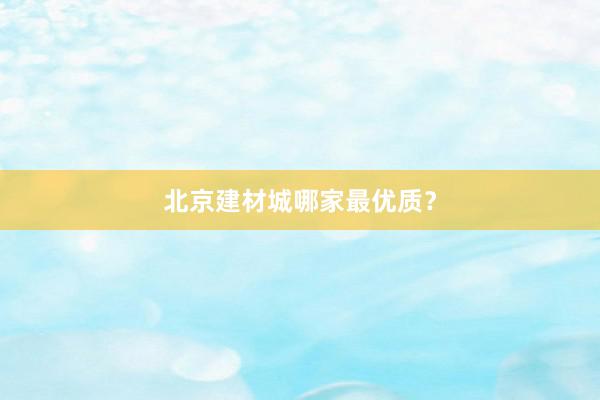 北京建材城哪家最优质？