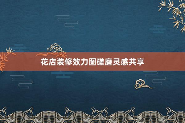 花店装修效力图磋磨灵感共享