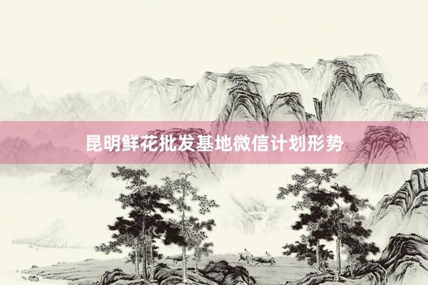 昆明鲜花批发基地微信计划形势