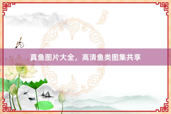 真鱼图片大全，高清鱼类图集共享