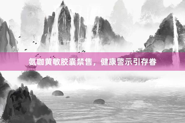 氨咖黄敏胶囊禁售,健康警示引存眷