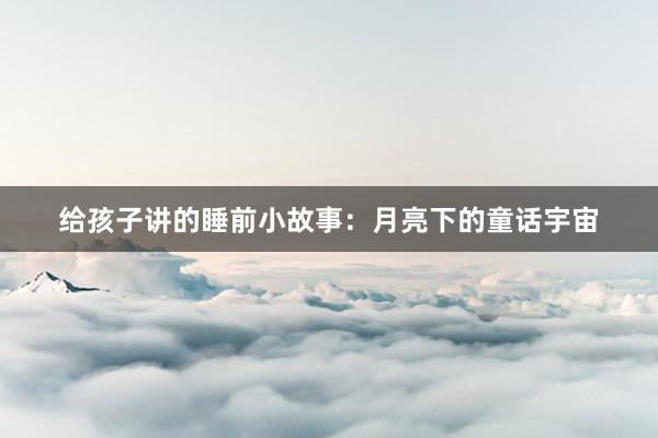 给孩子讲的睡前小故事：月亮下的童话宇宙